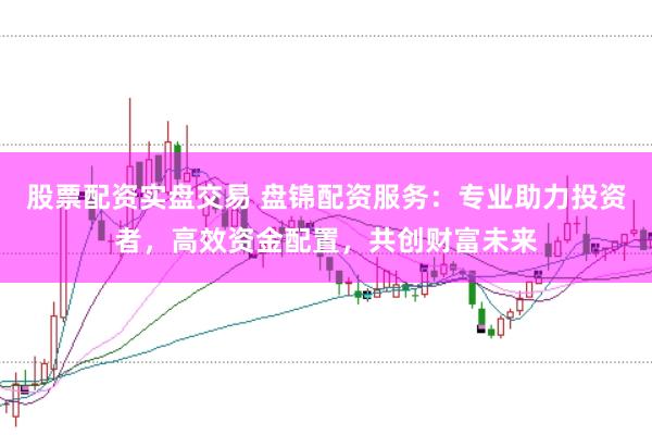 股票配资实盘交易 盘锦配资服务：专业助力投资者，高效资金配置，共创财富未来