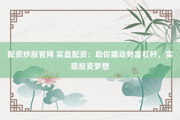 配资炒股官网 实盘配资:助你撬动财富杠杆,实现投资梦想