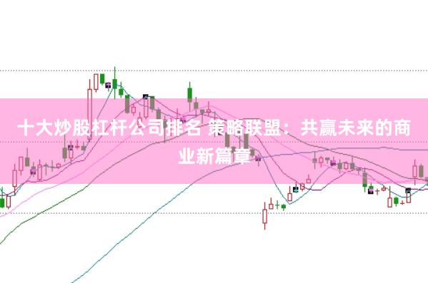 十大炒股杠杆公司排名 策略联盟:共赢未来的商业新篇章