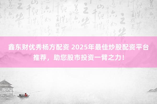 鑫东财优秀杨方配资 2025年最佳炒股配资平台推荐，助您股市投资一臂之力！