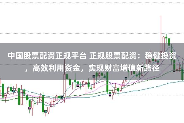 中国股票配资正规平台 正规股票配资：稳健投资，高效利用资金，实现财富增值新路径