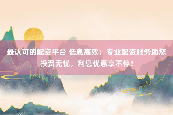 最认可的配资平台 低息高效：专业配资服务助您投资无忧，利息优惠享不停！