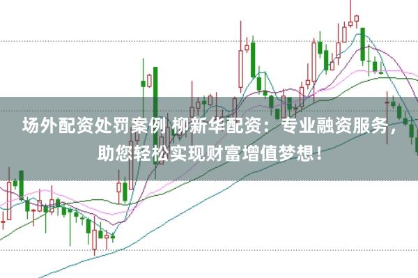 场外配资处罚案例 柳新华配资：专业融资服务，助您轻松实现财富增值梦想！