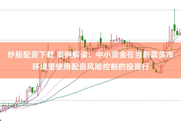 炒股配资下载 案例解读：中小资金在当前震荡市环境里使用配资风险控制的投资行