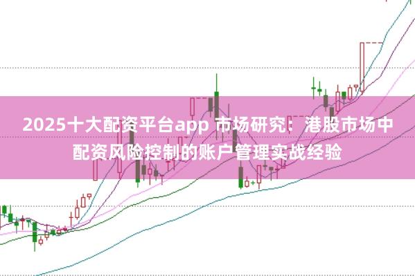 2025十大配资平台app 市场研究：港股市场中配资风险控制的账户管理实战经验