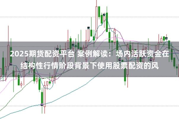 2025期货配资平台 案例解读：场内活跃资金在结构性行情阶段背景下使用股票配资的风