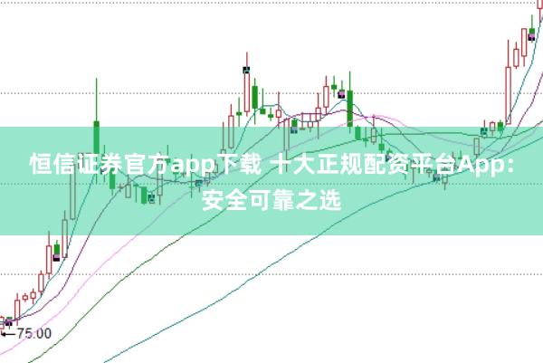恒信证券官方app下载 十大正规配资平台App：安全可靠之选