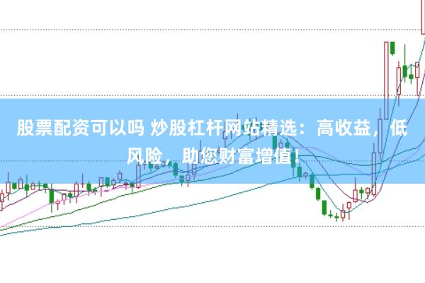 股票配资可以吗 炒股杠杆网站精选：高收益，低风险，助您财富增值！