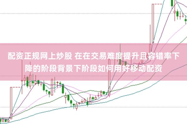 配资正规网上炒股 在在交易难度提升且容错率下降的阶段背景下阶段如何用好移动配资