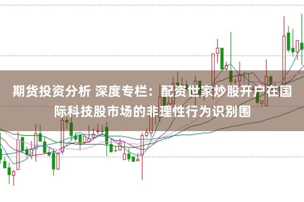 期货投资分析 深度专栏：配资世家炒股开户在国际科技股市场的非理性行为识别围