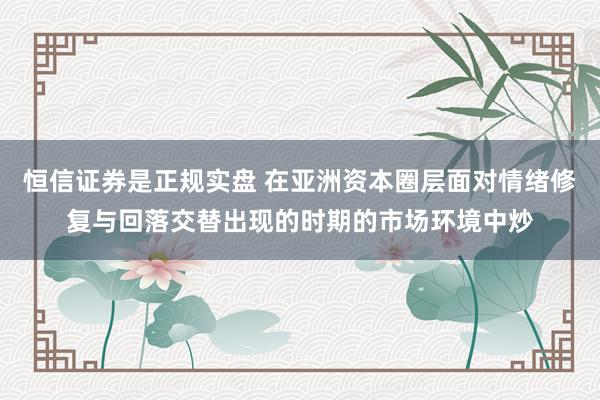 恒信证券是正规实盘 在亚洲资本圈层面对情绪修复与回落交替出现的时期的市场环境中炒