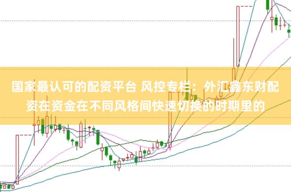 国家最认可的配资平台 风控专栏：外汇鑫东财配资在资金在不同风格间快速切换的时期里的
