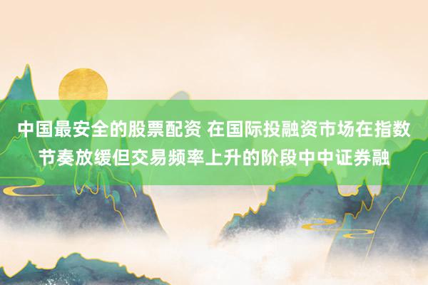中国最安全的股票配资 在国际投融资市场在指数节奏放缓但交易频率上升的阶段中中证券融