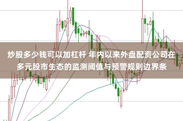 炒股多少钱可以加杠杆 年内以来外盘配资公司在多元股市生态的监测阈值与预警规则边界条