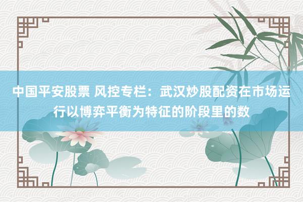 中国平安股票 风控专栏：武汉炒股配资在市场运行以博弈平衡为特征的阶段里的数