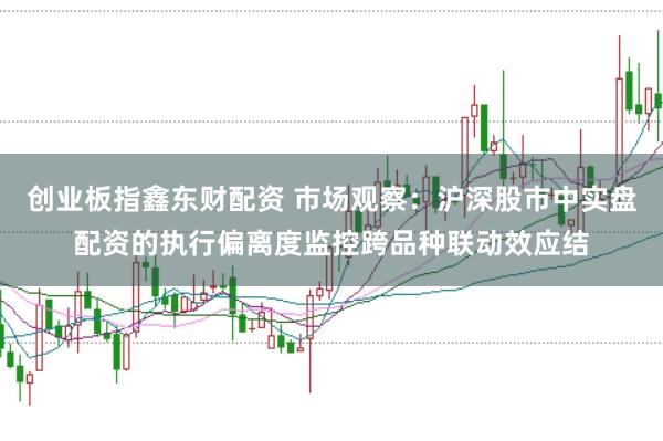 创业板指鑫东财配资 市场观察：沪深股市中实盘配资的执行偏离度监控跨品种联动效应结