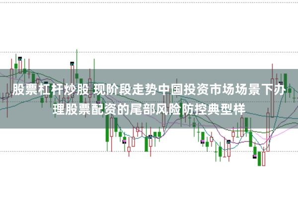 股票杠杆炒股 现阶段走势中国投资市场场景下办理股票配资的尾部风险防控典型样