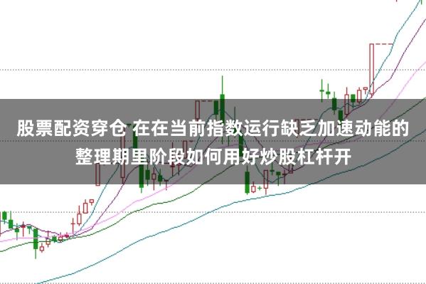 股票配资穿仓 在在当前指数运行缺乏加速动能的整理期里阶段如何用好炒股杠杆开