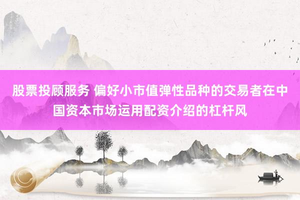 股票投顾服务 偏好小市值弹性品种的交易者在中国资本市场运用配资介绍的杠杆风