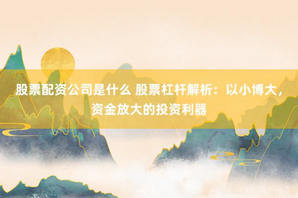 股票配资公司是什么 股票杠杆解析：以小博大，资金放大的投资利器