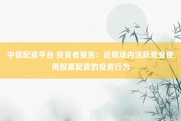 中信配资平台 投资者报告：近期场内活跃资金使用股票配资的投资行为