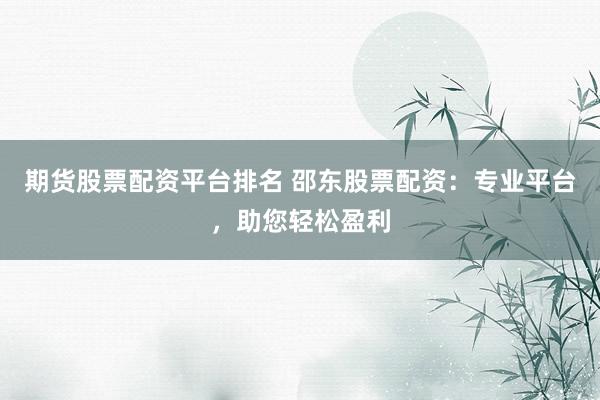 期货股票配资平台排名 邵东股票配资：专业平台，助您轻松盈利