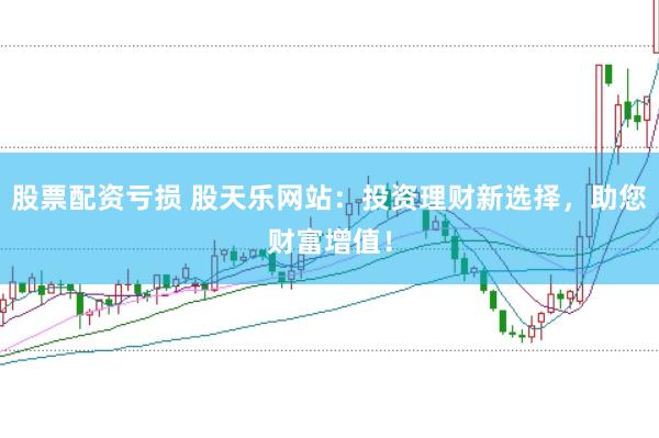 股票配资亏损 股天乐网站：投资理财新选择，助您财富增值！