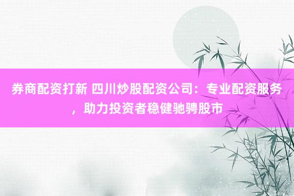券商配资打新 四川炒股配资公司：专业配资服务，助力投资者稳健驰骋股市