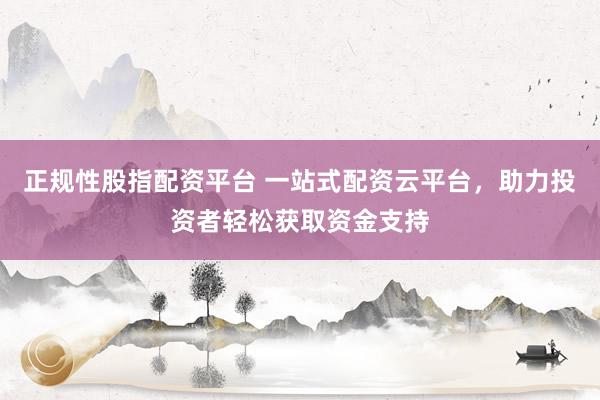 正规性股指配资平台 一站式配资云平台，助力投资者轻松获取资金支持