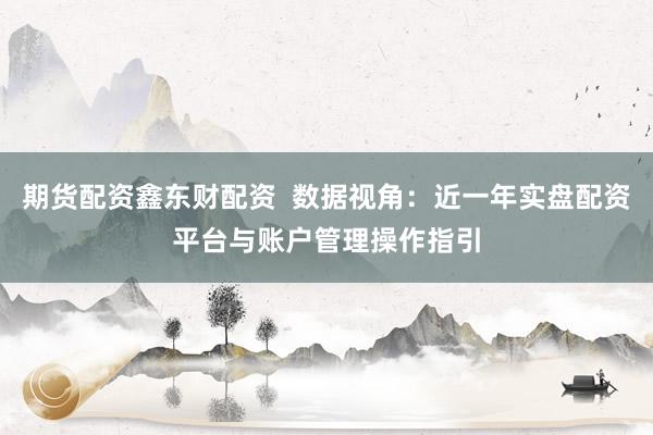 期货配资鑫东财配资  数据视角：近一年实盘配资平台与账户管理操作指引