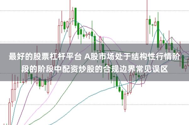 最好的股票杠杆平台 A股市场处于结构性行情阶段的阶段中配资炒股的合规边界常见误区