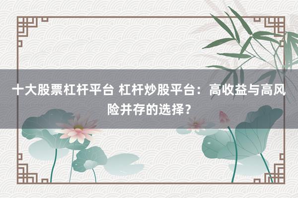 十大股票杠杆平台 杠杆炒股平台：高收益与高风险并存的选择？