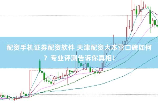 配资手机证券配资软件 天津配资大本营口碑如何？专业评测告诉你真相！