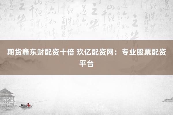 期货鑫东财配资十倍 玖亿配资网：专业股票配资平台