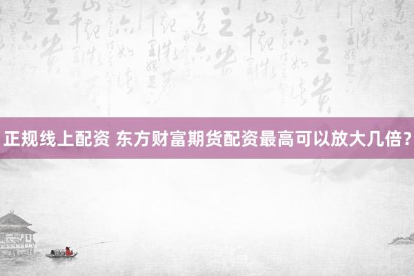 正规线上配资 东方财富期货配资最高可以放大几倍？
