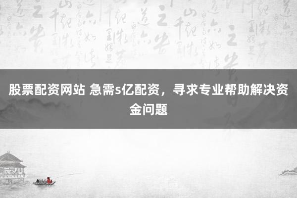 股票配资网站 急需s亿配资，寻求专业帮助解决资金问题
