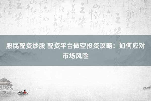 股民配资炒股 配资平台做空投资攻略：如何应对市场风险