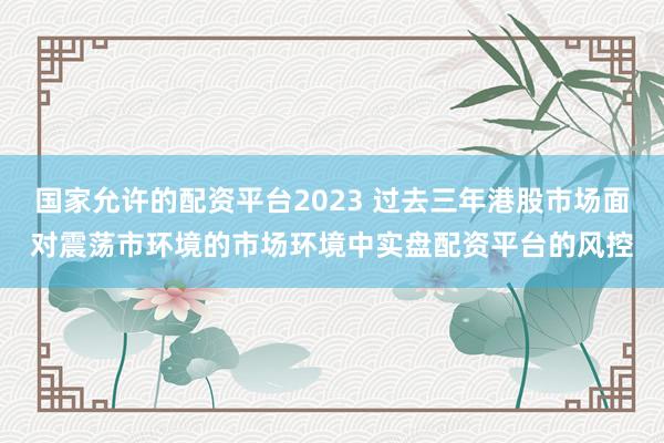 国家允许的配资平台2023 过去三年港股市场面对震荡市环境的市场环境中实盘配资平台的风控