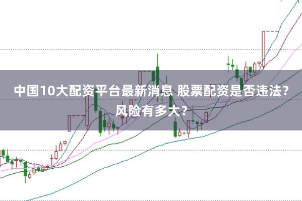 中国10大配资平台最新消息 股票配资是否违法？风险有多大？
