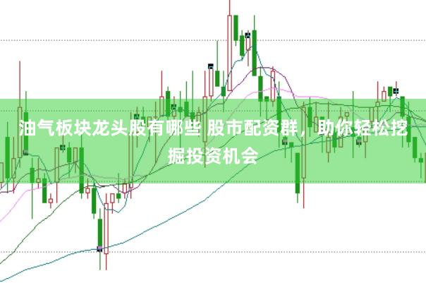 油气板块龙头股有哪些 股市配资群，助你轻松挖掘投资机会