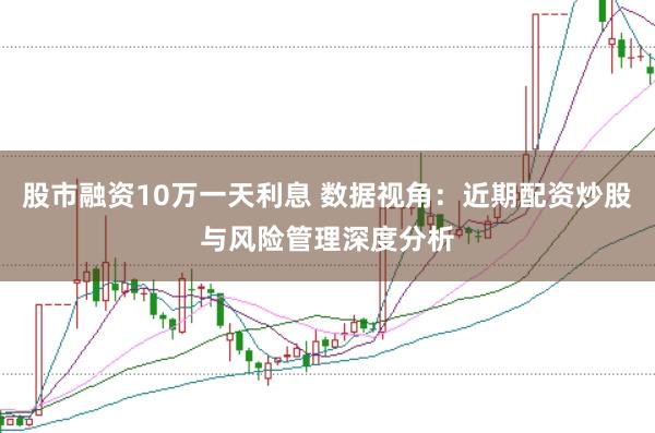 股市融资10万一天利息 数据视角：近期配资炒股与风险管理深度分析