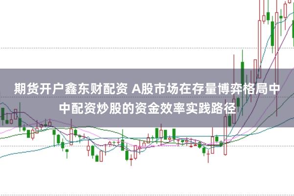 期货开户鑫东财配资 A股市场在存量博弈格局中中配资炒股的资金效率实践路径