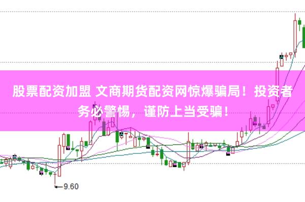 股票配资加盟 文商期货配资网惊爆骗局！投资者务必警惕，谨防上当受骗！
