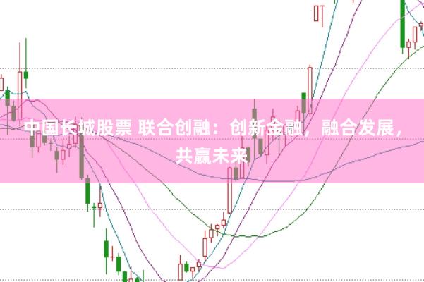 中国长城股票 联合创融：创新金融，融合发展，共赢未来